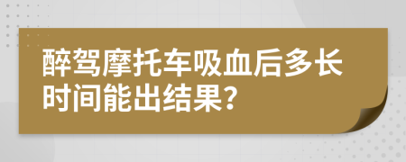 醉驾摩托车吸血后多长时间能出结果？