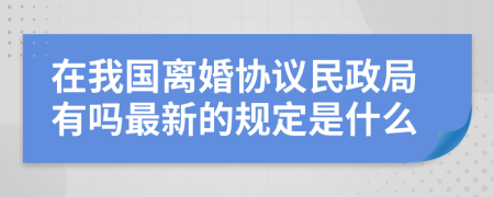 在我国离婚协议民政局有吗最新的规定是什么
