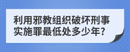 利用邪教组织破坏刑事实施罪最低处多少年?