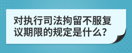 对执行司法拘留不服复议期限的规定是什么？