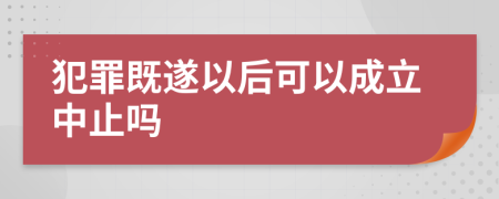 犯罪既遂以后可以成立中止吗