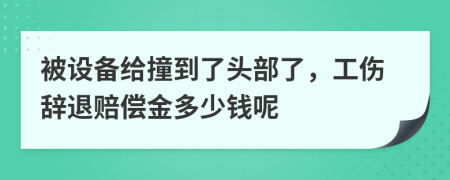 被设备给撞到了头部了，工伤辞退赔偿金多少钱呢