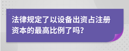 法律规定了以设备出资占注册资本的最高比例了吗？