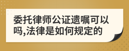 委托律师公证遗嘱可以吗,法律是如何规定的