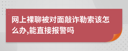 网上裸聊被对面敲诈勒索该怎么办,能直接报警吗