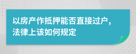 以房产作抵押能否直接过户,法律上该如何规定