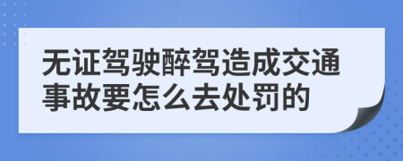 无证驾驶醉驾造成交通事故要怎么去处罚的