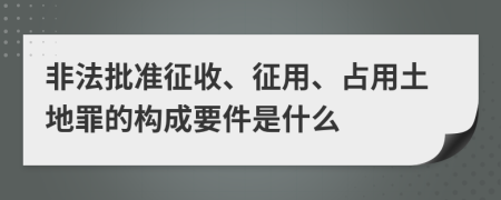 非法批准征收、征用、占用土地罪的构成要件是什么