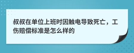 叔叔在单位上班时因触电导致死亡，工伤赔偿标准是怎么样的