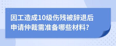 因工造成10级伤残被辞退后申请仲裁需准备哪些材料?