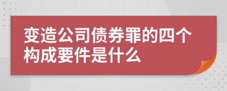 变造公司债券罪的四个构成要件是什么