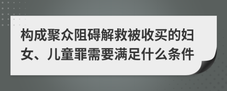 构成聚众阻碍解救被收买的妇女、儿童罪需要满足什么条件