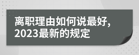 离职理由如何说最好,2023最新的规定