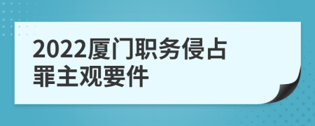 2022厦门职务侵占罪主观要件