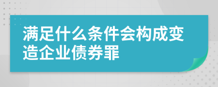 满足什么条件会构成变造企业债券罪
