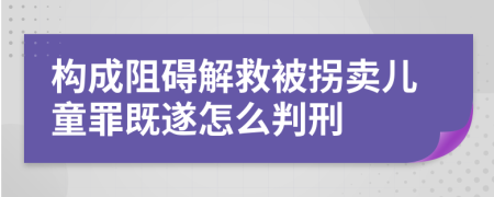 构成阻碍解救被拐卖儿童罪既遂怎么判刑