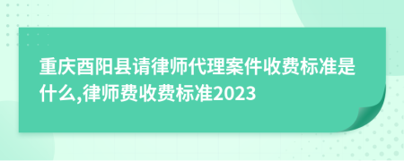 重庆酉阳县请律师代理案件收费标准是什么,律师费收费标准2023