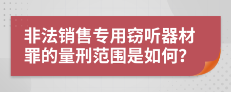 非法销售专用窃听器材罪的量刑范围是如何？