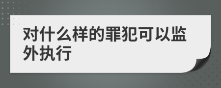 对什么样的罪犯可以监外执行