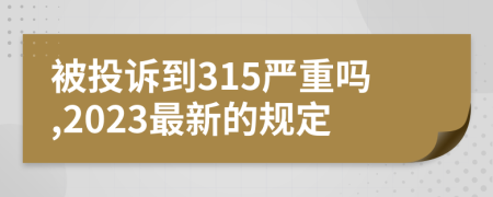 被投诉到315严重吗,2023最新的规定