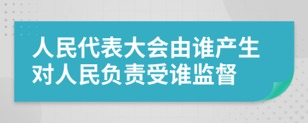 人民代表大会由谁产生对人民负责受谁监督