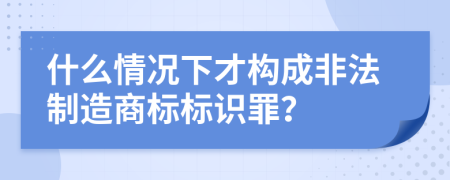 什么情况下才构成非法制造商标标识罪？