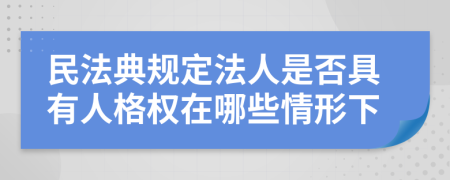 民法典规定法人是否具有人格权在哪些情形下