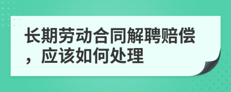 长期劳动合同解聘赔偿，应该如何处理