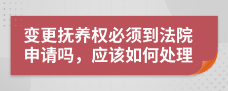 变更抚养权必须到法院申请吗，应该如何处理