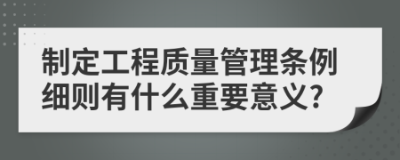 制定工程质量管理条例细则有什么重要意义?