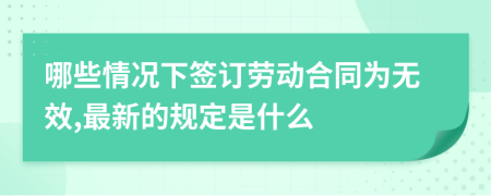 哪些情况下签订劳动合同为无效,最新的规定是什么