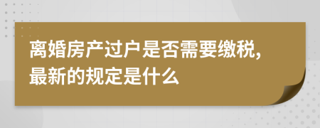 离婚房产过户是否需要缴税,最新的规定是什么