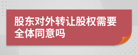 股东对外转让股权需要全体同意吗