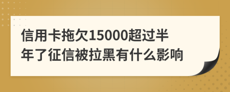 信用卡拖欠15000超过半年了征信被拉黑有什么影响