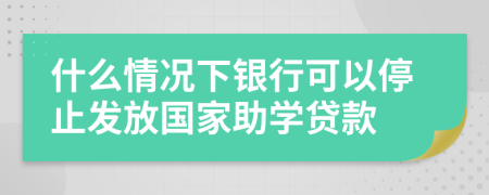 什么情况下银行可以停止发放国家助学贷款