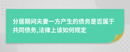 分居期间夫妻一方产生的债务是否属于共同债务,法律上该如何规定