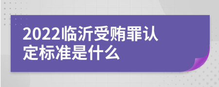 2022临沂受贿罪认定标准是什么