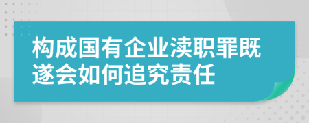 构成国有企业渎职罪既遂会如何追究责任