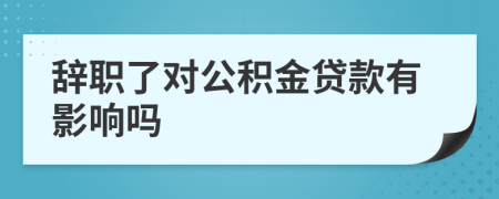 辞职了对公积金贷款有影响吗