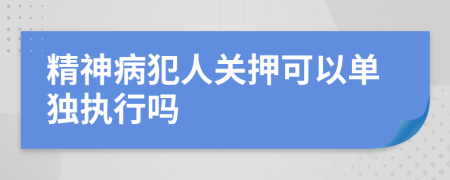 精神病犯人关押可以单独执行吗