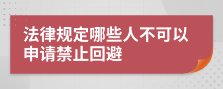 法律规定哪些人不可以申请禁止回避