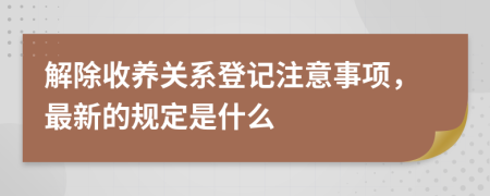 解除收养关系登记注意事项，最新的规定是什么