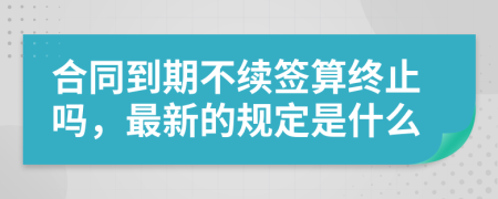 合同到期不续签算终止吗，最新的规定是什么