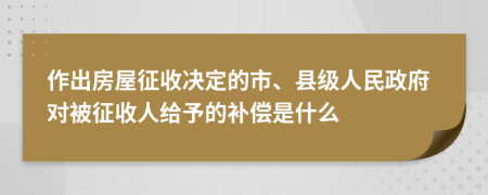 作出房屋征收决定的市、县级人民政府对被征收人给予的补偿是什么