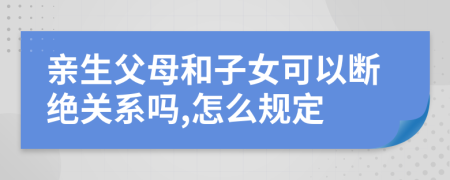 亲生父母和子女可以断绝关系吗,怎么规定