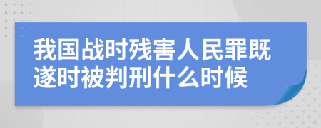 我国战时残害人民罪既遂时被判刑什么时候