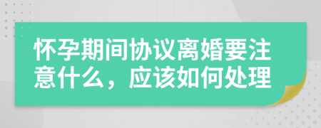 怀孕期间协议离婚要注意什么，应该如何处理