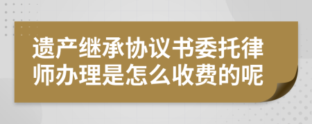 遗产继承协议书委托律师办理是怎么收费的呢