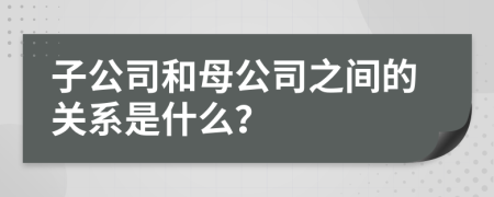 子公司和母公司之间的关系是什么？