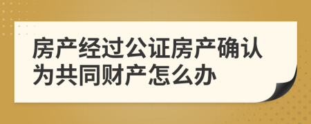 房产经过公证房产确认为共同财产怎么办